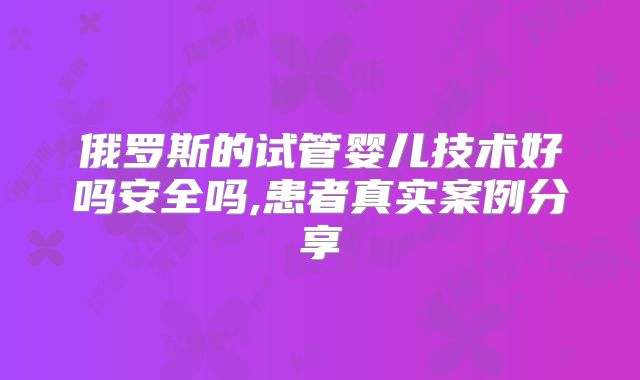 俄罗斯的试管婴儿技术好吗安全吗,患者真实案例分享