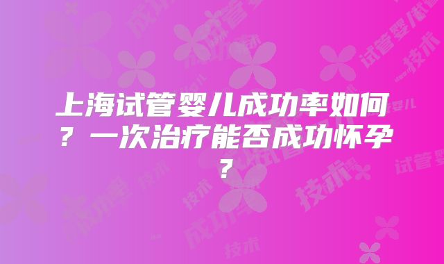 上海试管婴儿成功率如何？一次治疗能否成功怀孕？