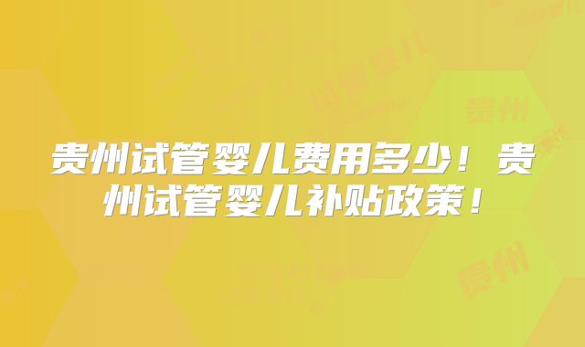 贵州试管婴儿费用多少！贵州试管婴儿补贴政策！