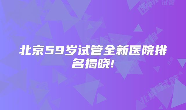 北京59岁试管全新医院排名揭晓!