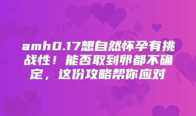 amh0.17想自然怀孕有挑战性！能否取到卵都不确定，这份攻略帮你应对