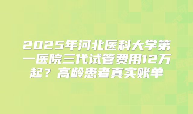 2025年河北医科大学第一医院三代试管费用12万起？高龄患者真实账单