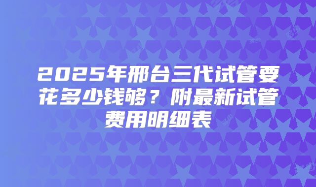2025年邢台三代试管要花多少钱够？附最新试管费用明细表