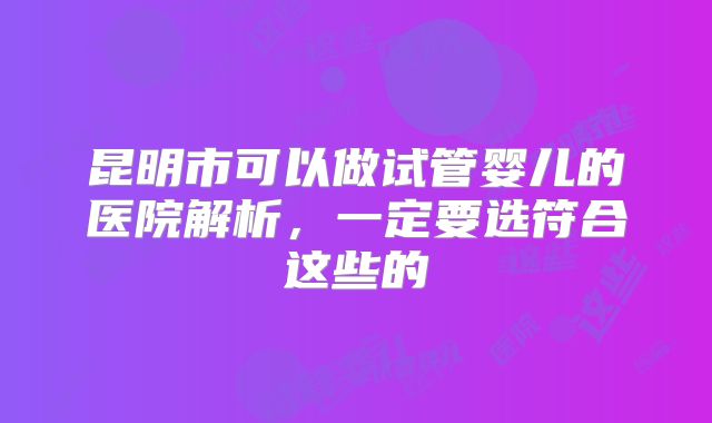 昆明市可以做试管婴儿的医院解析,一定要选符合这些的