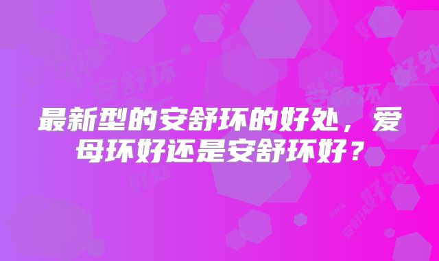 最新型的安舒环的好处,爱母环好还是安舒环好?