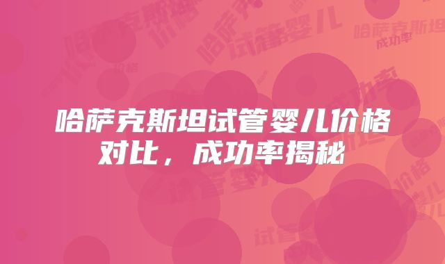 哈萨克斯坦试管婴儿价格对比，成功率揭秘