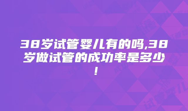 38岁试管婴儿有的吗,38岁做试管的成功率是多少！