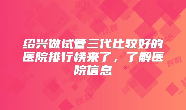 绍兴做试管三代比较好的医院排行榜来了，了解医院信息