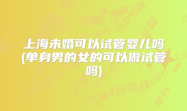 上海未婚可以试管婴儿吗(单身男的女的可以做试管吗)