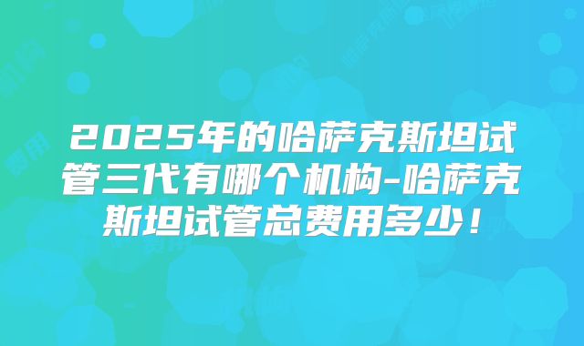 2025年的哈萨克斯坦试管三代有哪个机构-哈萨克斯坦试管总费用多少！