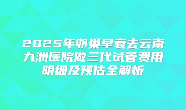 2025年卵巢早衰去云南九洲医院做三代试管费用明细及预估全解析