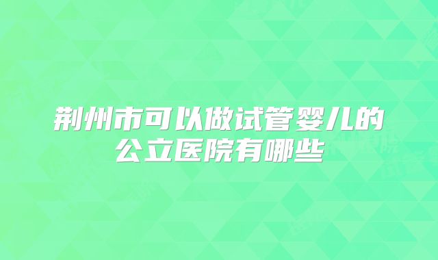 荆州市可以做试管婴儿的公立医院有哪些