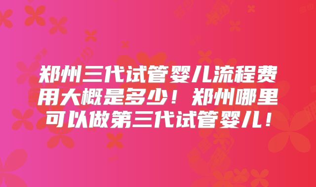 郑州三代试管婴儿流程费用大概是多少！郑州哪里可以做第三代试管婴儿！