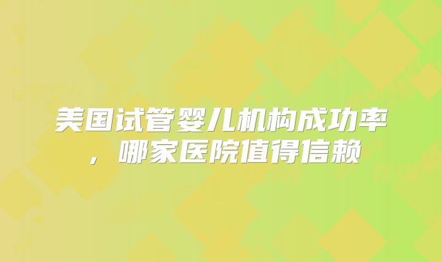 美国试管婴儿机构成功率，哪家医院值得信赖