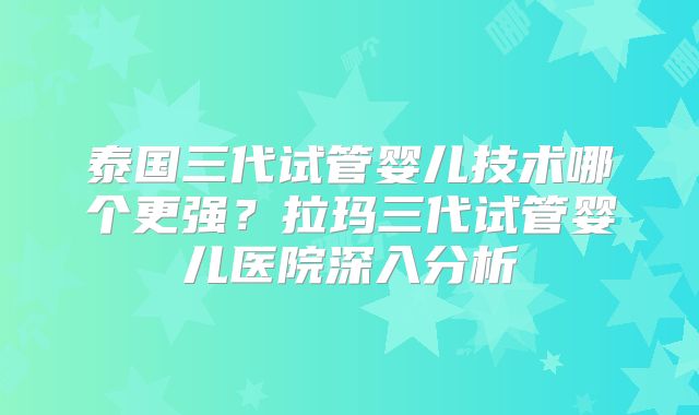 泰国三代试管婴儿技术哪个更强？拉玛三代试管婴儿医院深入分析