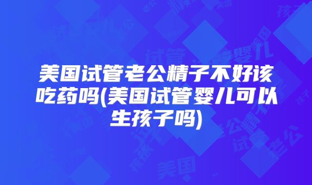 美国试管老公精子不好该吃药吗(美国试管婴儿可以生孩子吗)