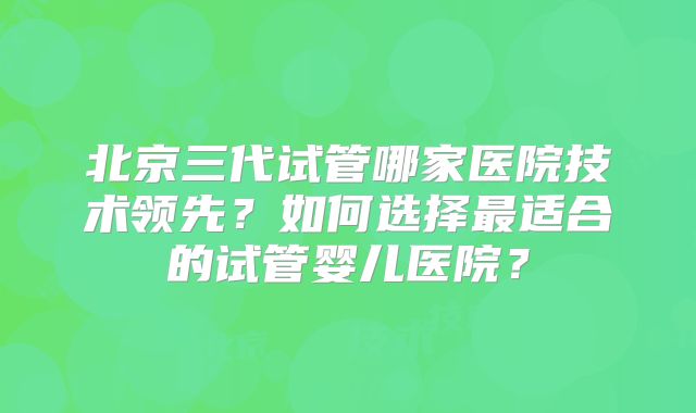 北京三代试管哪家医院技术领先?如何选择最适合的试管婴儿医院?