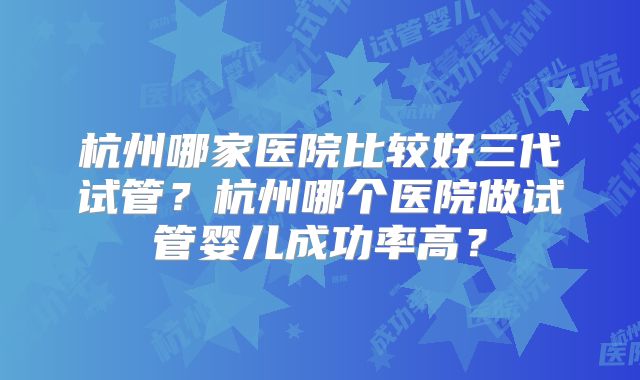 杭州哪家医院比较好三代试管？杭州哪个医院做试管婴儿成功率高？
