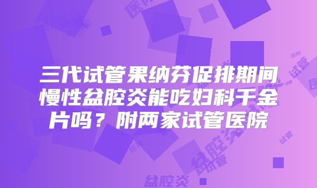 三代试管果纳芬促排期间慢性盆腔炎能吃妇科千金片吗？附两家试管医院