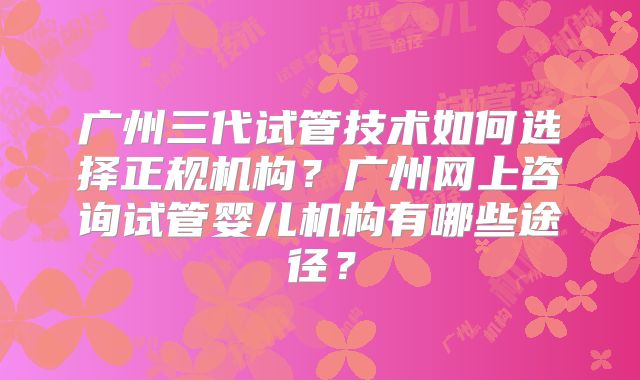广州三代试管技术如何选择正规机构?广州网上咨询试管婴儿机构有哪些途径?