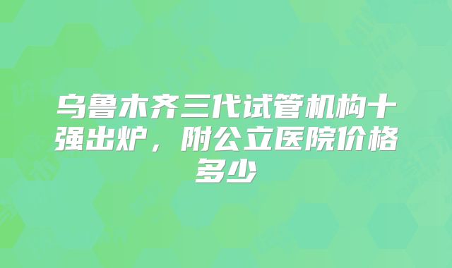 乌鲁木齐三代试管机构十强出炉，附公立医院价格多少