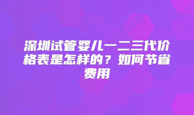 深圳试管婴儿一二三代价格表是怎样的？如何节省费用