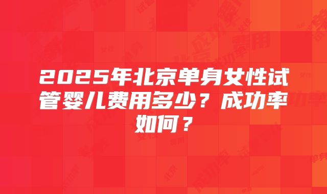 2025年北京单身女性试管婴儿费用多少？成功率如何？