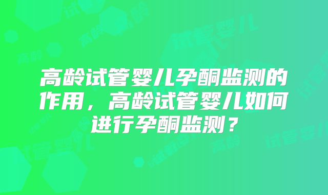 高龄试管婴儿孕酮监测的作用，高龄试管婴儿如何进行孕酮监测？