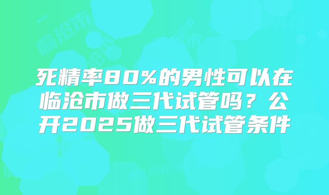 死精率80%的男性可以在临沧市做三代试管吗？公开2025做三代试管条件