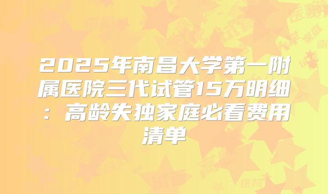 2025年南昌大学第一附属医院三代试管15万明细：高龄失独家庭必看费用清单
