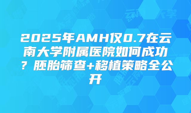 2025年AMH仅0.7在云南大学附属医院如何成功？胚胎筛查+移植策略全公开