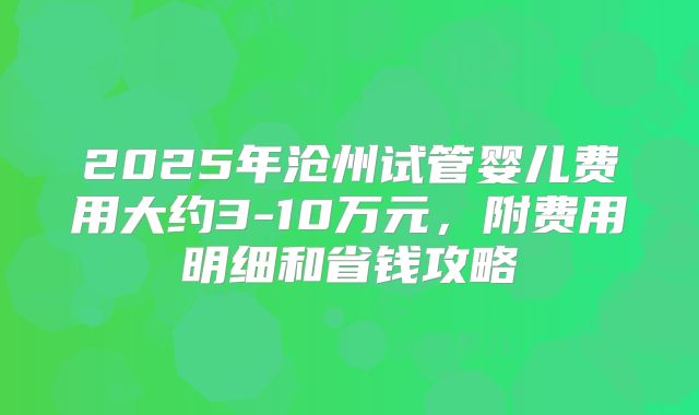 2025年沧州试管婴儿费用大约3-10万元，附费用明细和省钱攻略