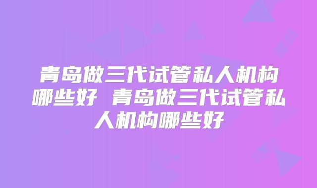 青岛做三代试管私人机构哪些好 青岛做三代试管私人机构哪些好