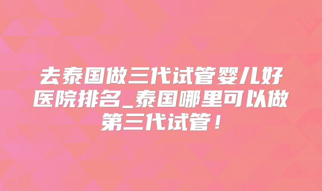 去泰国做三代试管婴儿好医院排名_泰国哪里可以做第三代试管！