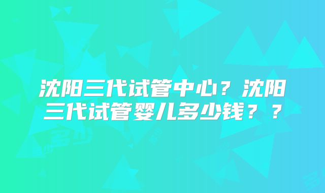 沈阳三代试管中心？沈阳三代试管婴儿多少钱？？