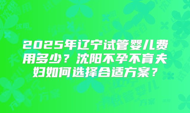 2025年辽宁试管婴儿费用多少？沈阳不孕不育夫妇如何选择合适方案？