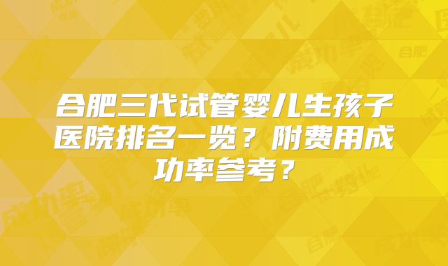 合肥三代试管婴儿生孩子医院排名一览？附费用成功率参考？