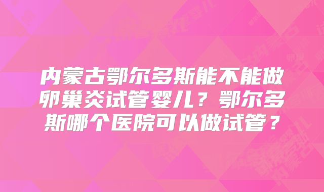 内蒙古鄂尔多斯能不能做卵巢炎试管婴儿？鄂尔多斯哪个医院可以做试管？