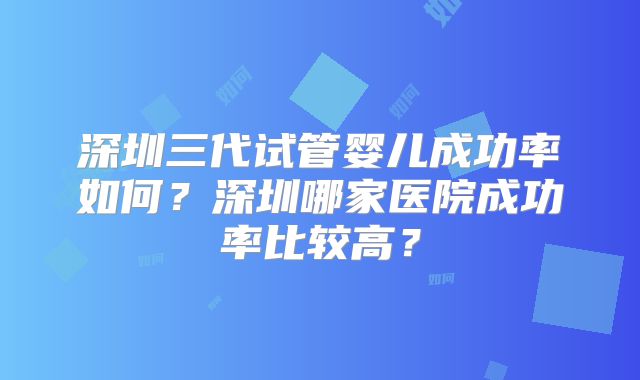 深圳三代试管婴儿成功率如何?深圳哪家医院成功率比较高?