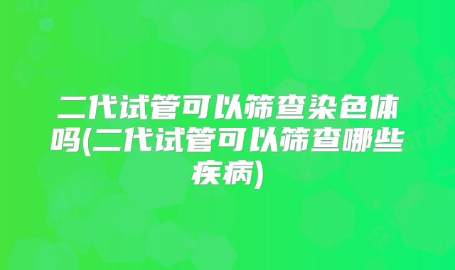 二代试管可以筛查染色体吗(二代试管可以筛查哪些疾病)