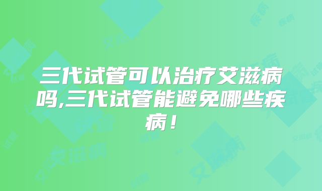 三代试管可以治疗艾滋病吗,三代试管能避免哪些疾病！