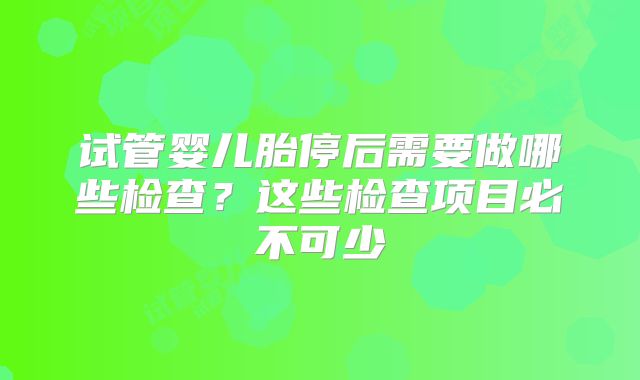 试管婴儿胎停后需要做哪些检查?这些检查项目必不可少