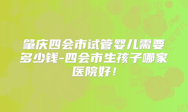 肇庆四会市试管婴儿需要多少钱-四会市生孩子哪家医院好！