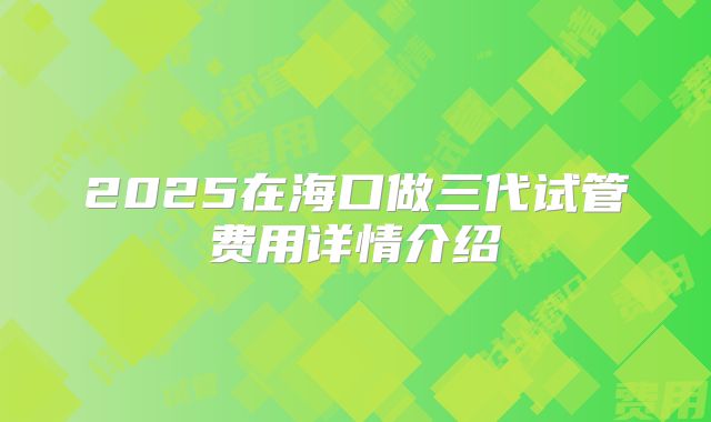2025在海口做三代试管费用详情介绍