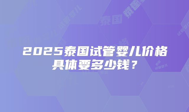 2025泰国试管婴儿价格具体要多少钱?