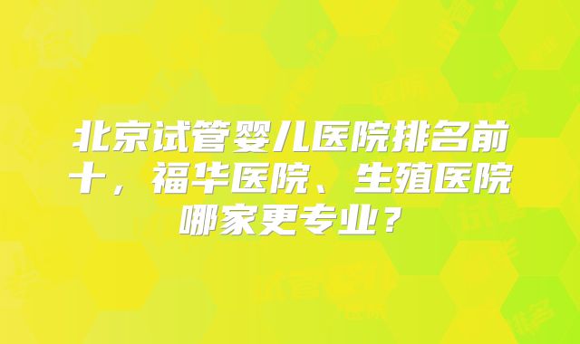 北京试管婴儿医院排名前十，福华医院、生殖医院哪家更专业？