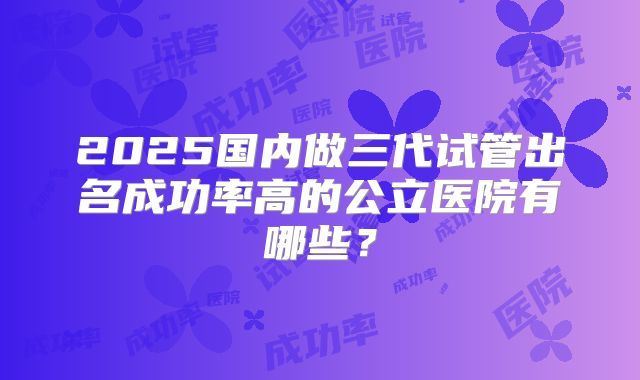 2025国内做三代试管出名成功率高的公立医院有哪些？