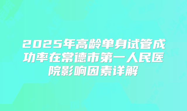 2025年高龄单身试管成功率在常德市第一人民医院影响因素详解