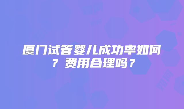 厦门试管婴儿成功率如何？费用合理吗？
