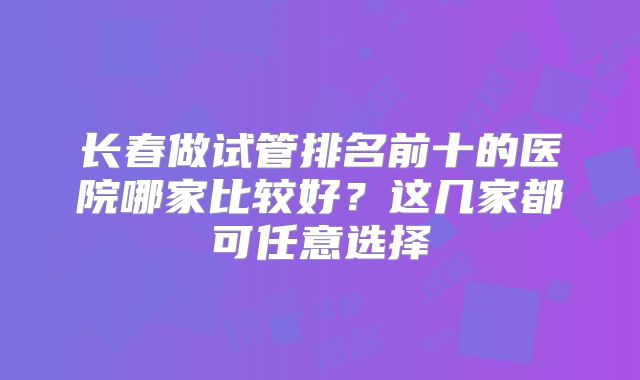 长春做试管排名前十的医院哪家比较好？这几家都可任意选择